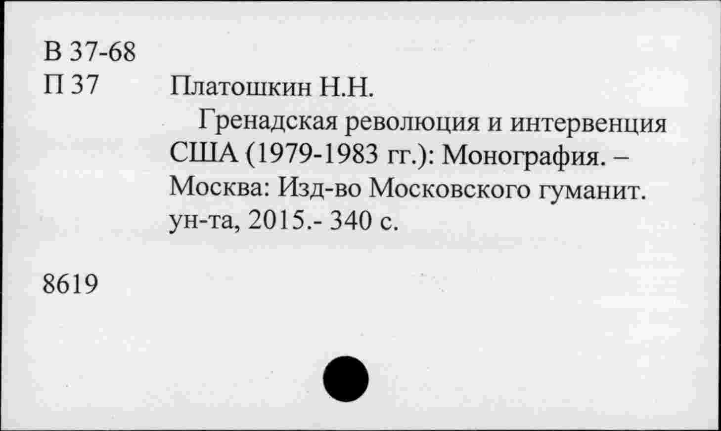 ﻿В 37-68 П37	Платошкин Н.Н. Гренадская революция и интервенция США (1979-1983 гг.): Монография. -Москва: Изд-во Московского гуманит. ун-та, 2015,- 340 с.
8619